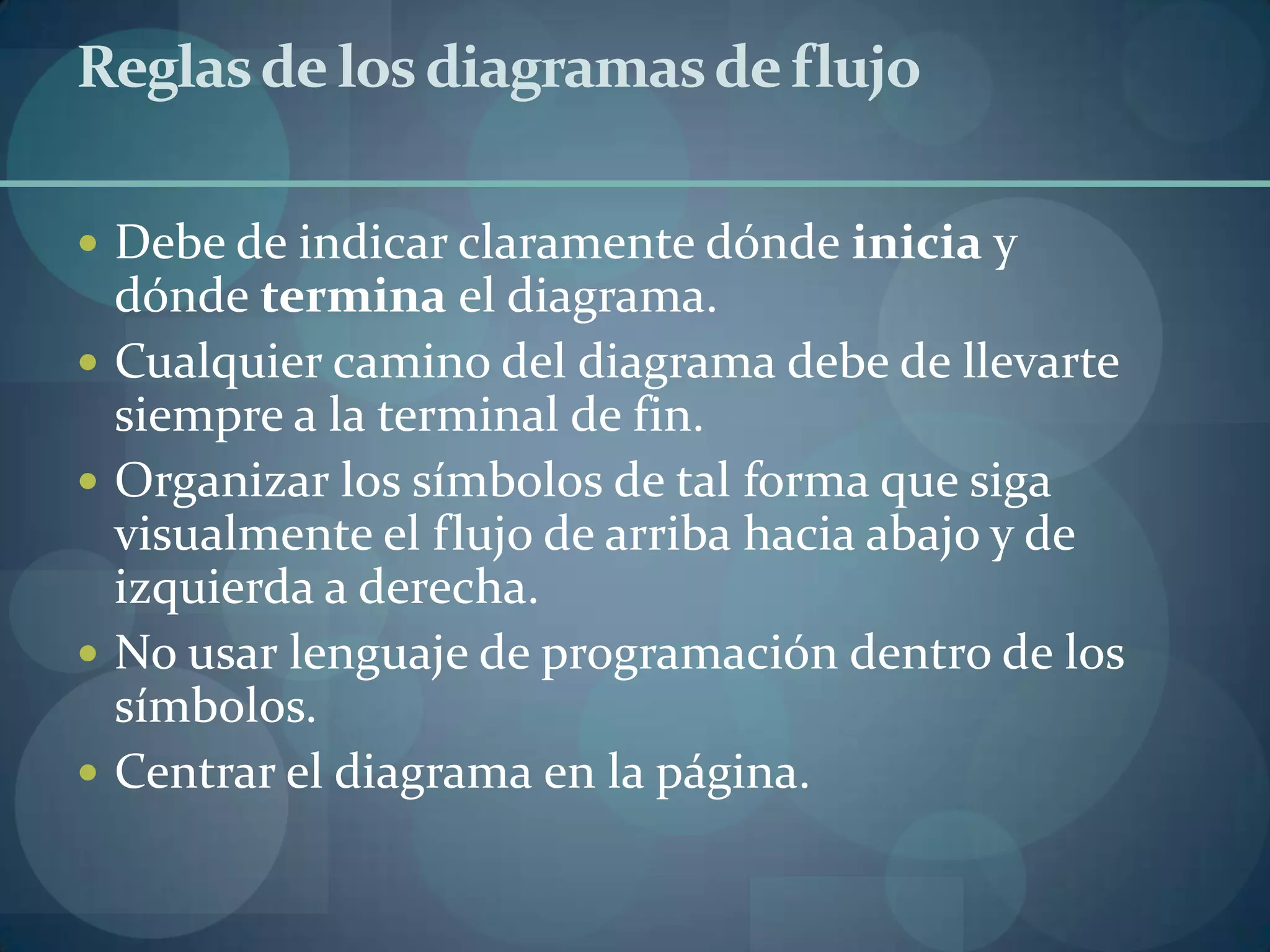 Reglas de los diagramas de flujo

 Debe de indicar claramente dónde inicia y
    dónde termina el diagrama.
   Cualquier camino del diagrama debe de llevarte
    siempre a la terminal de fin.
   Organizar los símbolos de tal forma que siga
    visualmente el flujo de arriba hacia abajo y de
    izquierda a derecha.
   No usar lenguaje de programación dentro de los
    símbolos.
   Centrar el diagrama en la página.
 
