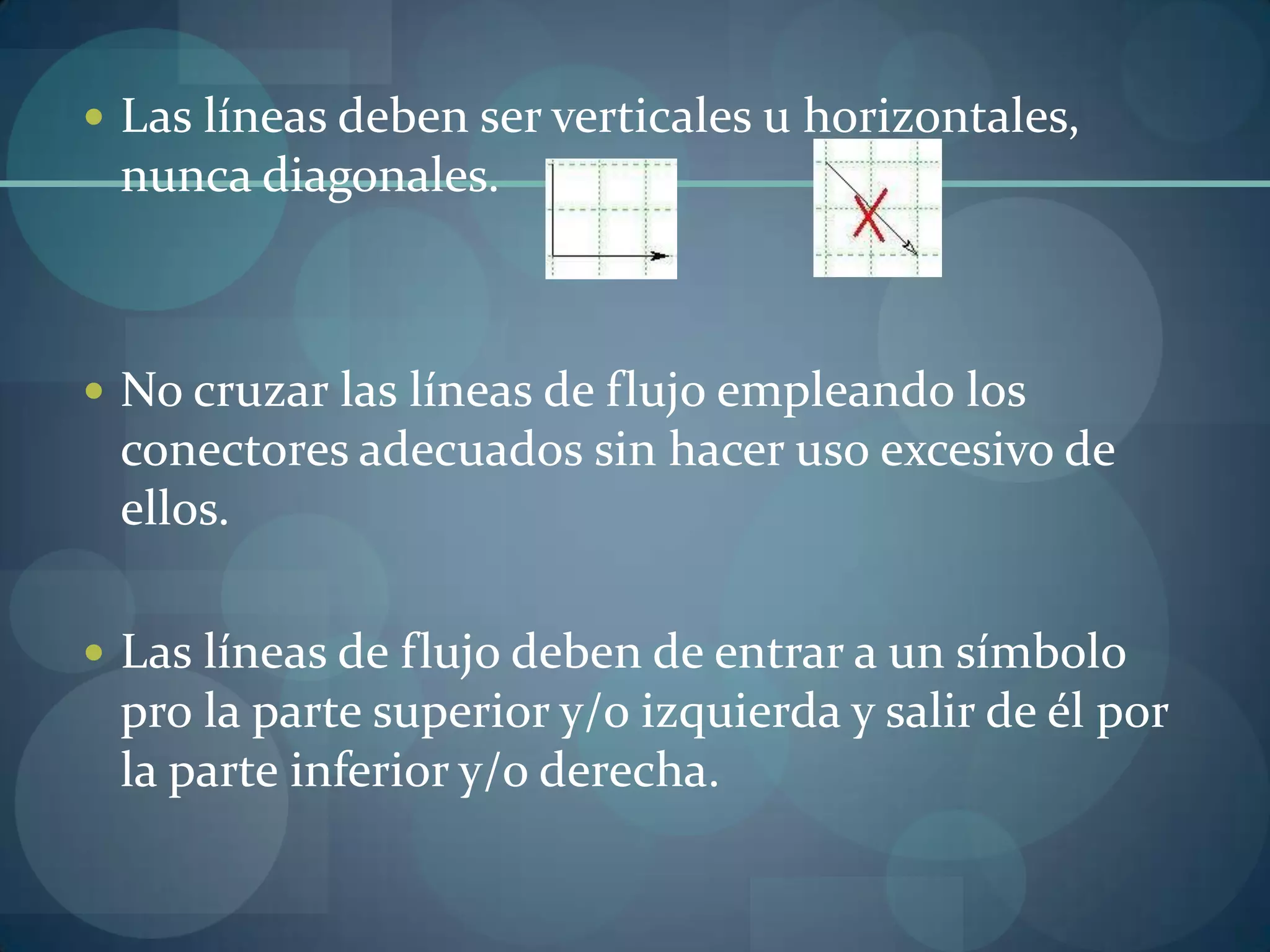  Las líneas deben ser verticales u horizontales,
 nunca diagonales.



 No cruzar las líneas de flujo empleando los
 conectores adecuados sin hacer uso excesivo de
 ellos.

 Las líneas de flujo deben de entrar a un símbolo
 pro la parte superior y/o izquierda y salir de él por
 la parte inferior y/o derecha.
 