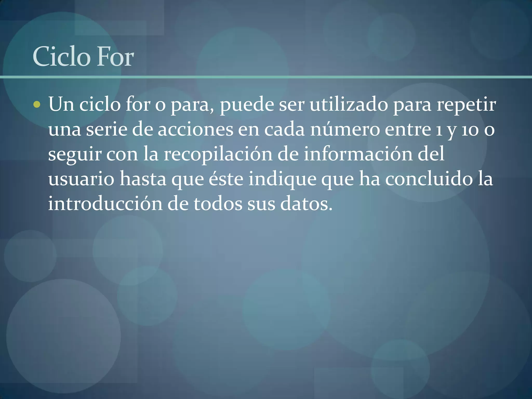 Ciclo For
 Un ciclo for o para, puede ser utilizado para repetir
 una serie de acciones en cada número entre 1 y 10 o
 seguir con la recopilación de información del
 usuario hasta que éste indique que ha concluido la
 introducción de todos sus datos.
 