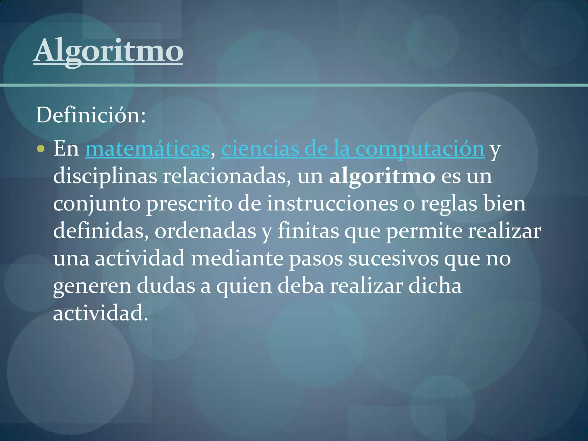Algoritmo
Definición:
 En matemáticas, ciencias de la computación y
  disciplinas relacionadas, un algoritmo es un
  conjunto prescrito de instrucciones o reglas bien
  definidas, ordenadas y finitas que permite realizar
  una actividad mediante pasos sucesivos que no
  generen dudas a quien deba realizar dicha
  actividad.
 