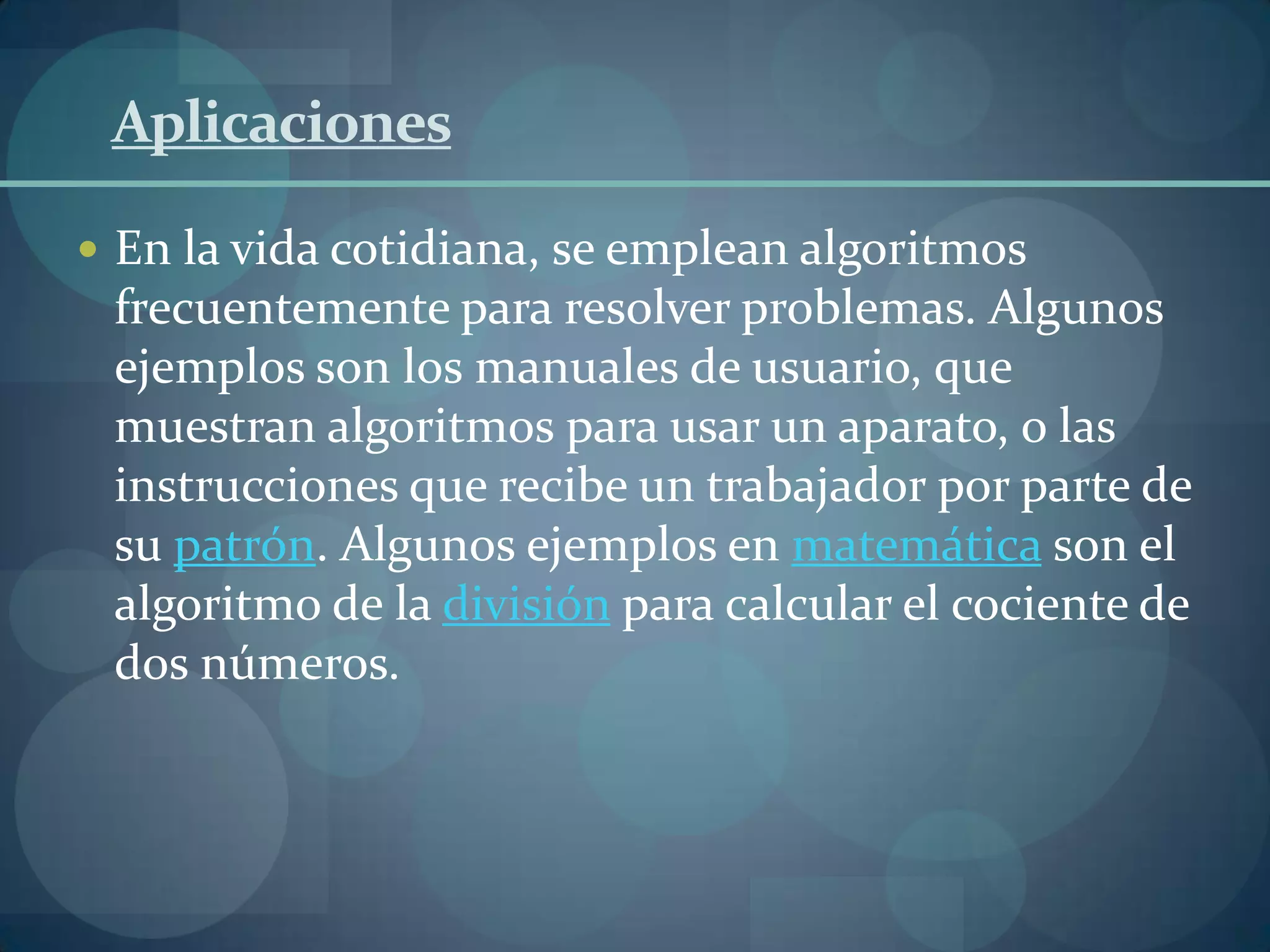 Aplicaciones

 En la vida cotidiana, se emplean algoritmos
 frecuentemente para resolver problemas. Algunos
 ejemplos son los manuales de usuario, que
 muestran algoritmos para usar un aparato, o las
 instrucciones que recibe un trabajador por parte de
 su patrón. Algunos ejemplos en matemática son el
 algoritmo de la división para calcular el cociente de
 dos números.
 