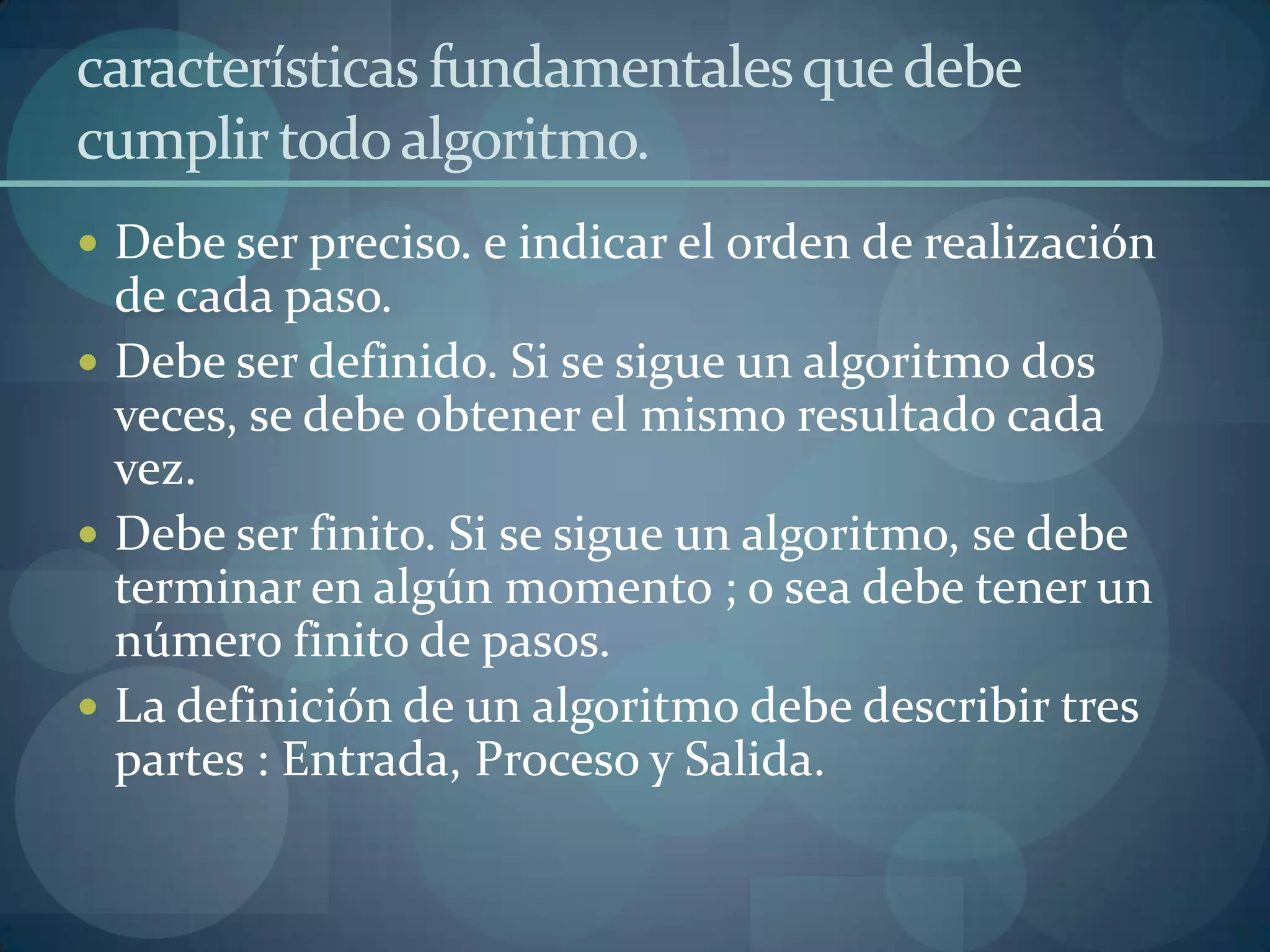 características fundamentales que debe
cumplir todo algoritmo.
 Debe ser preciso. e indicar el orden de realización
  de cada paso.
 Debe ser definido. Si se sigue un algoritmo dos
  veces, se debe obtener el mismo resultado cada
  vez.
 Debe ser finito. Si se sigue un algoritmo, se debe
  terminar en algún momento ; o sea debe tener un
  número finito de pasos.
 La definición de un algoritmo debe describir tres
  partes : Entrada, Proceso y Salida.
 
