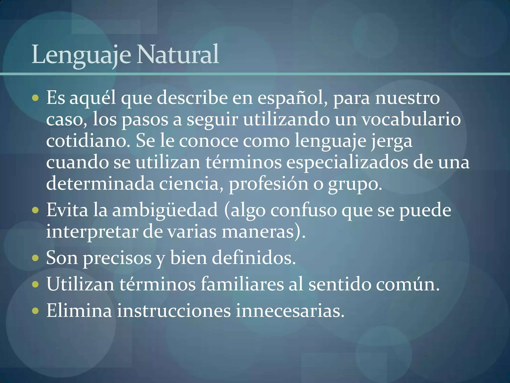 Lenguaje Natural
 Es aquél que describe en español, para nuestro
    caso, los pasos a seguir utilizando un vocabulario
    cotidiano. Se le conoce como lenguaje jerga
    cuando se utilizan términos especializados de una
    determinada ciencia, profesión o grupo.
   Evita la ambigüedad (algo confuso que se puede
    interpretar de varias maneras).
   Son precisos y bien definidos.
   Utilizan términos familiares al sentido común.
   Elimina instrucciones innecesarias.
 