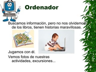 Ordenador

Buscamos información, pero no nos olvidemos
  de los libros, tienen historias maravillosas.




Jugamos con él.
Vemos fotos de nuestras
  actividades, excursiones...
 