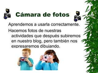 Cámara de fotos
Aprendemos a usarla correctamente.
Hacemos fotos de nuestras
 actividades que después subiremos
 en nuestro blog, pero también nos
 expresaremos dibujando.
 