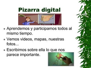 Pizarra digital


 Aprendemos y participamos todos al
  mismo tiempo.
 Vemos videos, mapas, nuestras
  fotos...
 Escribimos sobre ella lo que nos
  parece importante.
 
