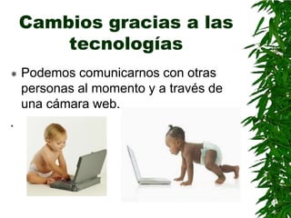 Cambios gracias a las
        tecnologías
   Podemos comunicarnos con otras
    personas al momento y a través de
    una cámara web.
.
 