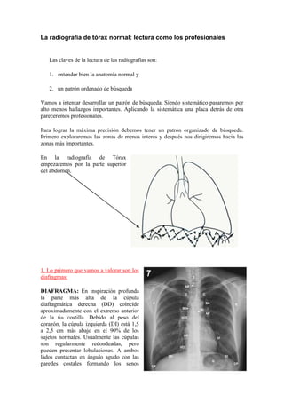 La radiografía de tórax normal: lectura como los profesionales


   Las claves de la lectura de las radiografías son:

   1. entender bien la anatomía normal y

   2. un patrón ordenado de búsqueda

Vamos a intentar desarrollar un patrón de búsqueda. Siendo sistemático pasaremos por
alto menos hallazgos importantes. Aplicando la sistemática una placa detrás de otra
pareceremos profesionales.

Para lograr la máxima precisión debemos tener un patrón organizado de búsqueda.
Primero exploraremos las zonas de menos interés y después nos dirigiremos hacia las
zonas más importantes.

En la radiografía de Tórax
empezaremos por la parte superior
del abdomen.




1. Lo primero que vamos a valorar son los
diafragmas:

DIAFRAGMA: En inspiración profunda
la parte más alta de la cúpula
diafragmática derecha (DD) coincide
aproximadamente con el extremo anterior
de la 6» costilla. Debido al peso del
corazón, la cúpula izquierda (DI) está 1,5
a 2,5 cm más abajo en el 90% de los
sujetos normales. Usualmente las cúpulas
son regularmente redondeadas, pero
pueden presentar lobulaciones. A ambos
lados contactan en ángulo agudo con las
paredes costales formando los senos
 