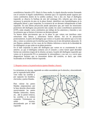 costofrénicos laterales (CF). Hacia la línea media, la cúpula derecha termina formando
con el corazón el ángulo cardiofrénico, mientras que a la izquierda puede seguirse por
varios centímetros dentro de la sombra cardiaca. Uno a dos cm. bajo el diafragma
izquierdo se observa la burbuja de aire del estómago (G), relación que sirve para
reconocer la posición de pies en la placa frontal, identificar este hemidiafragma en la
radiografía lateral y para sospechar, la existencia de un derrame infrapulmonar al lado
izquierdo. En esta última proyección puede apreciarse que, por tener las inserciones
posteriores del diafragma una posición más caudal, los senos costofrénicos posteriores
(CFP), están situados varios centímetros por debajo de los anteriores y laterales y son
los primeros que se borran al iniciarse un derrame pleural. 
Ya hemos dicho previamente que en la placa lo que vemos son interfases entre
estructuras más densas y estructuras menos densas. Así en la proyección
posteroanterior, la parte del diafragma que vemos es la parte más anterior que es la más
alta y vemos su contorno por la interfase que forma con el aire del pulmón adyacente. Si
nos fijamos, podemos ver los vasos de los lóbulos inferiores a través de la densidad de
los diafragmas ya que están en un plano posterior.
En el lado izquierdo la parte del diafragma que vemos no es exactamente la más
anterior, ya que el diafragma contacta con el corazón y como tienen igual densidad
borran sus contornos (signo de la silueta), así pues, la parte del diafragma izquierdo que
vemos en la proyección PA es justamente la retrocardiaca y eso nos va a servir para
diagnosticar lesiones que se encuentran detras del corazón, es decir, que están
localizadas en el lóbulo inferior izquierdo.


2. Después iremos a la pared torácica (partes blandas y hueso).

Lo miraremos en zig-zag, siguiendo un orden ascendente por la derecha y descendiendo
por la izquierda hasta haber
visto todas las costillas y
por supuesto los hombros,
clavículas y partes blandas.

Para valorar las partes
blandas empezaremos por
la base derecha observando
sucesivamente las partes
blandas (músculos, mama,
etc…)de la pared torácica,
las costillas y la cintura
escapular. Terminamos en
orden              inverso,
descendiendo por el lado
izquierdo
 