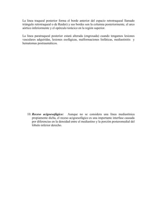 La linea traqueal posterior forma el borde anterior del espacio retrotraqueal llamado
triángulo retrotraqueal o de Raider) y sus bordes son la columna posteriormente, el arco
aórtico inferiormente y el opérculo torácico en la región superior.

La linea paratraqueal posterior estará alterada (engrosada) cuando tengamos lesiones
vasculares adquiridas, lesiones esofágicas, malformaciones linfáticas, mediastinitis y
hematomas postraumáticos.




   10. Receso acigoesofágico: Aunque no se considera una línea mediastínica
       propiamente dicha, el receso acigoesofágico es una importante interfase causada
       por diferencias en la densidad entre el mediastino y la porción posteromedial del
       lóbulo inferior derecho.
 