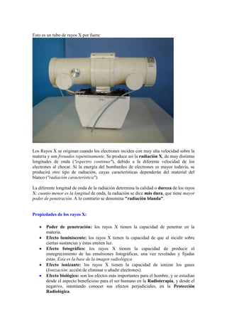 Esto es un tubo de rayos X por fuera:




Los Rayos X se originan cuando los electrones inciden con muy alta velocidad sobre la
materia y son frenados repentinamente. Se produce así la radiación X, de muy distintas
longitudes de onda ("espectro continuo"), debido a la diferente velocidad de los
electrones al chocar. Si la energía del bombardeo de electrones es mayor todavía, se
producirá otro tipo de radiación, cuyas características dependerán del material del
blanco ("radiación característica"). 

La diferente longitud de onda de la radiación determina la calidad o dureza de los rayos
X: cuanto menor es la longitud de onda, la radiación se dice más dura, que tiene mayor
poder de penetración. A lo contrario se denomina "radiación blanda".


Propiedades de los rayos X:

       Poder de penetración: los rayos X tienen la capacidad de penetrar en la
       materia.
       Efecto luminiscente: los rayos X tienen la capacidad de que al incidir sobre
       ciertas sustancias y éstas emiten luz.
       Efecto fotográfico: los rayos X tienen la capacidad de producir el
       ennegrecimiento de las emulsiones fotográficas, una vez reveladas y fijadas
       éstas. Esta es la base de la imagen radiológica
       Efecto ionizante: los rayos X tienen la capacidad de ionizar los gases
       (Ionización: acción de eliminar o añadir electrones).
       Efecto biológico: son los efectos más importantes para el hombre, y se estudian
       desde el aspecto beneficioso para el ser humano en la Radioterapia, y desde el
       negativo, intentando conocer sus efectos perjudiciales, en la Protección
       Radiológica.
 