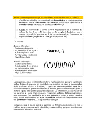 Vamos a tener dos parámetros que nos hablarán de las características de la radiación:
  1. Cantidad de radiación: es proporcional a la intensidad de la corriente catódica.
      (se expresa en mA), al número de electrones que interaccionan con el ánodo, al
      número atómico del ánodo y al cuadrado del kilovoltaje.

   2. Calidad de radiación: Es la dureza o poder de penetración de la radiación. La
      calidad del haz de rayos X viene dada por la energía de los fotones que lo
      forman y depende de la aceleración de los electrones catódicos. Esta aceleración
      depende del voltaje aplicado al tubo (que se expresa en Kv)

En resumen:

A mayor kilovoltaje:
- Electrones más rápidos
- Mayor energía de los rayos X
- Menor longitud de onda
- Mayor poder de penetración
- Rayos X más duros

A menor kilovoltaje:
- Electrones más lentos
- Menor energía de los rayos X
- Mayor longitud de onda
- Menor poder de penetración
- Rayos X más blandos



La imagen radiológica se obtiene la someter la región anatómica que se va a explorar a
un haz de rayos X que, por sus propiedades, se absorberá en mayor o menor medida
según su número atómico, la densidad y el espesor de las estructuras observadas. De la
radiación homogénea que ha incidido sobre el paciente, parte de ella se absorbe, parte se
dispersa y parte atraviesa las estructuras orgánicas. De esta manera, del sujeto sale un
haz de rayos X , ahora heterogéneo, que representará cada una de las estructuras que
haya atravesado. Esta cantidad de rayos que atraviesa al objeto se puede visualizar
como imagen permanente en una placa radiográfica, o bien como imagen transitoria en
una pantalla fluoroscópica. Así registraremos la imagen.

Es necesario que la imagen que se ha generado sea de la máxima información, para lo
cual hay que procurar que sea lo más nítida y exacta posible y que posea un máximo de
contraste con la densidad adecuada.
 