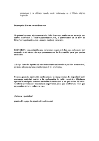 posteriores y se oblitera cuando existe enfermedad en el lóbulo inferior
       izquierdo.



Descargado de www.casimedicos.com



Si quieres hacernos algún comentario. Sólo tienes que enviarnos un mensaje por
correo electrónico a apuntes@casimedicos.com, o contactarnos en el foro de
http://www.casimedicos.com , nuestro punto de encuentro



RECUERDA: Los contenidos que encuentras en esta web han sido elaborados por
compañeros de otros años que generosamente los han cedido para que puedas
utilizarlos.



Asi aqui tienes los apuntes de los últimos cursos escaneados o pasados a ordenador,
asi como algunas de las presentaciones de los profesores.



Con una pequeña aportación puedes ayudar a otras personas. Lo importante es ir
renovando material, gracias a la colaboración de tod@s vosotr@s. Mándanos
apuntes de cualquier curso de medicina de otros años o los que acabes de hacer.
También queremos que nos mandéis sugerencias, cosas que cambiaríais, cosas que
mejoraríais, errores en la web, etc...



¡Anímate y participa!

gracias, El equipo de ApuntesdeMedicina.net
 