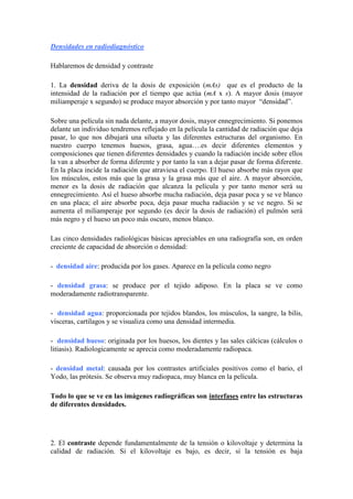 Densidades en radiodiagnóstico

Hablaremos de densidad y contraste

1. La densidad deriva de la dosis de exposición (mAs) que es el producto de la
intensidad de la radiación por el tiempo que actúa (mA x s). A mayor dosis (mayor
miliamperaje x segundo) se produce mayor absorción y por tanto mayor “densidad”.

Sobre una película sin nada delante, a mayor dosis, mayor ennegrecimiento. Si ponemos
delante un individuo tendremos reflejado en la película la cantidad de radiación que deja
pasar, lo que nos dibujará una silueta y las diferentes estructuras del organismo. En
nuestro cuerpo tenemos huesos, grasa, agua….es decir diferentes elementos y
composiciones que tienen diferentes densidades y cuando la radiación incide sobre ellos
la van a absorber de forma diferente y por tanto la van a dejar pasar de forma diferente.
En la placa incide la radiación que atraviesa el cuerpo. El hueso absorbe más rayos que
los músculos, estos más que la grasa y la grasa más que el aire. A mayor absorción,
menor es la dosis de radiación que alcanza la película y por tanto menor será su
ennegrecimiento. Así el hueso absorbe mucha radiación, deja pasar poca y se ve blanco
en una placa; el aire absorbe poca, deja pasar mucha radiación y se ve negro. Si se
aumenta el miliamperaje por segundo (es decir la dosis de radiación) el pulmón será
más negro y el hueso un poco más oscuro, menos blanco.

Las cinco densidades radiológicas básicas apreciables en una radiografía son, en orden
creciente de capacidad de absorción o densidad:

- densidad aire: producida por los gases. Aparece en la película como negro

- densidad grasa: se produce por el tejido adiposo. En la placa se ve como
moderadamente radiotransparente.

- densidad agua: proporcionada por tejidos blandos, los músculos, la sangre, la bilis,
vísceras, cartílagos y se visualiza como una densidad intermedia.

- densidad hueso: originada por los huesos, los dientes y las sales cálcicas (cálculos o
litiasis). Radiologicamente se aprecia como moderadamente radiopaca.

- densidad metal: causada por los contrastes artificiales positivos como el bario, el
Yodo, las prótesis. Se observa muy radiopaca, muy blanca en la película.

Todo lo que se ve en las imágenes radiográficas son interfases entre las estructuras
de diferentes densidades.




2. El contraste depende fundamentalmente de la tensión o kilovoltaje y determina la
calidad de radiación. Si el kilovoltaje es bajo, es decir, si la tensión es baja
 