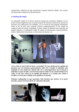 produciremos radiación de baja penetración, llamada radiación blanda. Una tensión
elevada produce radiación de alta penetración.

La Radiografía simple

La radiografía simple es la técnica inicial de imagen por excelencia, llegando a ser el
primer examen diagnóstico que se realiza después de la historia clínica de la mayoría de
pacientes. Sus indicaciones son múltiples, y no es misión de estas páginas enumerarlas
todas: la Rx de tórax ante cualquier síntoma cardiorrespiratorio, la Rx simple de
cualquier parte del cuerpo accidentada, la placa simple de abdomen ante molestias del
aparato digestivo, la radiografía simple de cráneo en traumatismos craneoencefálicos
(niños), hipertensión intracraneal, y ciertos tipos de tumores, etc.  




Así es cómo se hace la Rx de tórax. ¿recordáis?. El rayo incide por la espalda del
paciente, por eso decimos posteroanterior (RX PA). Cuando el individuo está
tumbado el rayo incide por delante (Rx AP o anteroposterior). En la lateral el
individuo se pone de lado y con los brazos hacia arriba. El rayo incide debajo de la
axila. La luz que vemos en la espalda del paciente es el campo que vamos a
irradiar y la cruz que se dibuja en la espalda es el centraje.

Podemos radiografiar lo que queramos. Sólo tenemos que centrar en la parte
deseada y poner la técnica (dosis de radiación) adecuada.
 