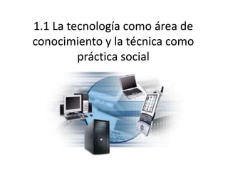 1.1 La tecnología como área de
conocimiento y la técnica como
práctica social
 