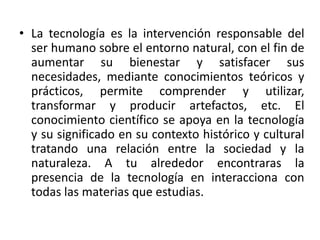 • La tecnología es la intervención responsable del
ser humano sobre el entorno natural, con el fin de
aumentar su bienestar y satisfacer sus
necesidades, mediante conocimientos teóricos y
prácticos, permite comprender y utilizar,
transformar y producir artefactos, etc. El
conocimiento científico se apoya en la tecnología
y su significado en su contexto histórico y cultural
tratando una relación entre la sociedad y la
naturaleza. A tu alrededor encontraras la
presencia de la tecnología en interacciona con
todas las materias que estudias.
 