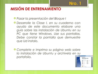 MISIÓN DE ENTRENAMIENTO
 Pasar la presentación del Bloque I
 Desarrolle la Clase I, en su cuaderno con
ayuda de este documento elabore una
guía sobre las instalación de Ubuntu en su
PC que tiene Windows. Use sus pantallas.
Debe constar la pantalla que demuestre
que Ud instalo.
 Complete e imprima su página web sobre
la instalación de Ubuntu y archívela en su
portafolio.
Nro. 1
 