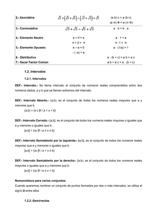 1.2. Intervalos
1.2.1. Intervalos
DEF.- Intervalo.- Se llama intervalo al conjunto de números reales comprendidos entre dos
números dados, a y b que se llaman extremos del intervalo.
DEF.- Intervalo Abierto.- (a,b), es el conjunto de todos los números reales mayores que a y
menores que b.
(a,b) = {x ϵ Ɽ / a < x < b}
DEF.- Intervalo Cerrado.- [a,b], es el conjunto de todos los numeros reales mayores o iguales que
a y menores o iguales que b.
[a,b] = {xϵ Ɽ / a ≤ x ≤ b}
DEF.- Intervalo Semiabierto por la izquierda.- (a,b], es el conjunto de todos los numeros reales
mayores que a y menores o iguales que b.
[a,b] = {xϵ Ɽ / a < x ≤ b}
DEF.- Intervalo Semiabierto por la derecha.- [a,b), es el conjunto de todos los numeros reales
mayores o iguales que a y menores que b.
[a,b] = {xϵ Ɽ / a ≤ x < b}
Nomenclatura para varios conjuntos:
Cuando queremos nombrar un conjunto de puntos formados por dos o más intervalos, se utiliza el
signo U entre ellos
1.2.2.-Semirrectas
 