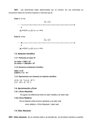 DEF.- Las semirrectas están determinadas por un número. En una semirrecta se
encuentran todos los números mayores o menores que él.
Caso 1.- x > a
(a, +∞) = { x ϵ Ɽ / a < x < +∞}
Caso 2.- x ≥ a
[a, +∞) = { x ϵ Ɽ / a ≤ x < +∞}
1.3. Notación Científica
1.3.1. Potencias en base 10
Un millar = 1000 = 103
Un millón = 1.000.000 = 106
1.3.2. Numeros en Notación Científica
5000 = 5·103
0,00075 = 7,5 · 10- 4
1.3.3. Operaciones con números en notación científica
(3,74 · 10 – 10
)·(1,8 · 10 18
)
(1,2 · 107
) : (5 · 10 - 6
)
1.4. Aproximación y Error
1.4.1. Error Absoluto
Es igual a la diferencia entre el valor medido y el valor real
1.4.2. Error Relativo
Es la relación entre el error absoluto y el valor real
error relativo = Error Absoluto / valor real
1.5. Valor Absoluto
DEF.- Valor absoluto de un número real a, se escribe |a| , es el mismo número a cuando
 