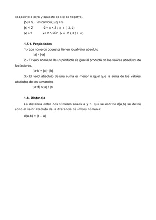 es positivo o cero; y opuesto de a si es negativo.
|5| = 5 en cambio, |-5| = 5
|x| < 2 -2 < x < 2 ; x ϵ ( -2, 2)
|x| > 2 x< 2 ó x>2 ; (- ∞ ,2 ) U ( 2, ∞)
1.5.1. Propiedades
1.- Los números opuestos tienen igual valor absoluto
|a| = |-a|
2.- El valor absoluto de un producto es igual al producto de los valores absolutos de
los factores.
|a·b| = |a| · |b|
3.- El valor absoluto de una suma es menor o igual que la suma de los valores
absolutos de los sumandos
|a+b| ≤ |a| + |b|
1.6. Distancia
La distancia entre dos números reales a y b, que se escribe d(a,b) se define
como el valor absoluto de la diferencia de ambos números:
d(a,b) = |b – a|
 