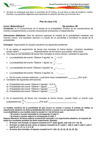 Escuela Secundaria Gral. no. 1 “José María Rosas Zumaya”
Profra. Eréndira Sánchez Blanco
3. Se tiene un rectángulo que tiene un perímetro de 20 metros, el cual tiene un lado de longitud x metros.
Escriban una expresión algebraica que represente la variación del área (y) en función de x.
Plan de clase (1/2)
Curso: Matemáticas 9 Eje temático: MI
Contenido: 9.1.6 Conocimiento de la escala de la probabilidad. Análisis de las características de
eventos complementarios y eventos mutuamente excluyentes e independientes.
Intenciones didácticas: Que los alumnos expresen la medida de la probabilidad mediante una
fracción común, una expresión decimal o a través de un porcentaje y formalicen la escala de la
probabilidad.
Consigna: Organizados en equipos resuelvan los siguientes problemas:
1. Si se realiza el experimento de lanzar tres monedas al mismo tiempo. ¿Cuántos resultados
puede haber? _____________ Represéntenlos de tal manera que puedan verse todos.
2. Con base en los resultados de lanzar tres monedas al mismo tiempo, contesten lo siguiente:
 La probabilidad del evento “Obtener 0 águilas” es 125.0
8
1

 La probabilidad del evento “Obtener 1 águila” es _____
8
3

 La probabilidad de evento “Obtener 2 águilas” es _______
8

 La probabilidad del evento “Obtener 3 águilas” es ______
 De los cuatro eventos anteriores, ¿cuál tiene mayor probabilidad? ________ ¿Por qué?
3. Completen las siguientes afirmaciones:
a) Probabilidad del evento “Obtener 0 águilas”: 12.5 %.
b) Probabilidad del evento “Obtener 1 águila”: ______%
c) Probabilidad del evento “Obtener 2 águilas”: ______%
d) Probabilidad del evento “Obtener 3 águilas”: ______%
4. En el experimento de lanzar tres monedas al mismo tiempo, ¿puede haber un evento cuya
probabilidad sea
8
10
? ___________ ¿Por qué? _________________________
La medida numérica de la posibilidad de que ocurra un evento o suceso A cuando se realiza un
experimento aleatorio se llama probabilidad del evento o suceso A y se representa con P(A).
La probabilidad es una medida sobre la escala 0 a 1 de tal forma que:
• Al evento o suceso imposible le corresponde el valor 0
• Al evento o suceso seguro le corresponde el valor 1.
Espacio Muestral. Se llama espacio muestral (E) asociado a un experimento aleatorio, al conjunto de
todos los resultados posibles de dicho experimento. Ejemplo:
 Al lanzar una moneda, el espacio muestral es E = {sale águila, sale sol} o E = {A, S}.
 Al lanzar un dado de seis caras, el espacio muestral es E = {sale 1, sale 2, sale 3, sale 4, sale 5,
sale 6} o E = {1, 2, 3, 4, 5, 6}
 Al lanzar dos monedas, el espacio muestral es E = {(A, A), (A, S), (S, A), (S, S)}.
 