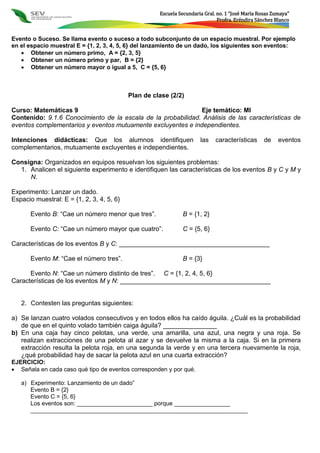 Escuela Secundaria Gral. no. 1 “José María Rosas Zumaya”
Profra. Eréndira Sánchez Blanco
Evento o Suceso. Se llama evento o suceso a todo subconjunto de un espacio muestral. Por ejemplo
en el espacio muestral E = {1, 2, 3, 4, 5, 6} del lanzamiento de un dado, los siguientes son eventos:
 Obtener un número primo, A = {2, 3, 5}
 Obtener un número primo y par, B = {2}
 Obtener un número mayor o igual a 5, C = {5, 6}
Plan de clase (2/2)
Curso: Matemáticas 9 Eje temático: MI
Contenido: 9.1.6 Conocimiento de la escala de la probabilidad. Análisis de las características de
eventos complementarios y eventos mutuamente excluyentes e independientes.
Intenciones didácticas: Que los alumnos identifiquen las características de eventos
complementarios, mutuamente excluyentes e independientes.
Consigna: Organizados en equipos resuelvan los siguientes problemas:
1. Analicen el siguiente experimento e identifiquen las características de los eventos B y C y M y
N.
Experimento: Lanzar un dado.
Espacio muestral: E = {1, 2, 3, 4, 5, 6}
Evento B: “Cae un número menor que tres”. B = {1, 2}
Evento C: “Cae un número mayor que cuatro”. C = {5, 6}
Características de los eventos B y C: __________________________________________
Evento M: “Cae el número tres”. B = {3}
Evento N: “Cae un número distinto de tres”. C = {1, 2, 4, 5, 6}
Características de los eventos M y N: __________________________________________
2. Contesten las preguntas siguientes:
a) Se lanzan cuatro volados consecutivos y en todos ellos ha caído águila. ¿Cuál es la probabilidad
de que en el quinto volado también caiga águila? _______________
b) En una caja hay cinco pelotas, una verde, una amarilla, una azul, una negra y una roja. Se
realizan extracciones de una pelota al azar y se devuelve la misma a la caja. Si en la primera
extracción resulta la pelota roja, en una segunda la verde y en una tercera nuevamente la roja,
¿qué probabilidad hay de sacar la pelota azul en una cuarta extracción?
EJERCICIO:
 Señala en cada caso qué tipo de eventos corresponden y por qué.
a) Experimento: Lanzamiento de un dado”
Evento B = {2}
Evento C = {5, 6}
Los eventos son: _______________________ porque _________________
__________________________________________________________________
 