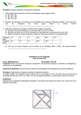 Escuela Secundaria Gral. no. 1 “José María Rosas Zumaya”
Profra. Eréndira Sánchez Blanco
Consigna: Equipos resuelvan los siguientes problemas.
1. Cada integrante del equipos construya los triángulos cuyos ángulos midan:
a) 60º, 60º y 60º
b) 90º, 45º y 45º
c) 90º, 60º y 30º
2. Agrupen sus triángulos, de acuerdo con las medidas de sus ángulos. Después contesten: ¿Por qué creen
que los triángulos de cada grupo tienen la misma forma?
___________________________________________________________
3. Elijan dos triángulos que tengan la misma forma y hagan lo siguiente:
a) Nombren uno de los triángulos con las letras ABC y al otro con A’B’C’
b) Nombren los lados de uno de los triángulos con las letras abc y los lados del otro con a’b’c’.
c) Midan los lados de ambos triángulos y anoten los datos que se piden en la siguiente tabla.
Triángulo
ABC
a= b= c= a/a’= b/b’= c/c’=
Triángulo
A’B’C’
a’= b’= c’= a/b= a’/b’=
d) ¿Por qué se puede asegurar que los lados de los triángulos ABC y A’B’C’ son proporcionales?
______________________________________________
Ampliación de una fotografía
Plan de clase (2/4)
Curso: Matemáticas 9 Eje temático: FE y M
Contenido: 9.1.2: Construcción de figuras congruentes o semejantes (triángulos, cuadrados y rectángulos) y
análisis de sus propiedades.
Intenciones didácticas: Que los alumnos utilicen las propiedades de la semejanza al resolver problemas.
Consigna: Organizados en equipos resuelvan el siguiente problema.
Se quiere ampliar una fotografía cuyas medidas son 4 cm de largo por 2 cm de ancho, de tal manera que el
homólogo del lado que mide 4 cm, mida 7 cm en la fotografía ampliada, ¿cuánto deberá medir el otro lado?
EJERCICIO:
Reproduzcan el siguiente rompecabezas (tangram), de manera que el lado que mide 2.5 cm, mida 4 cm en el
tangram reproducido.
2..5 cm
 