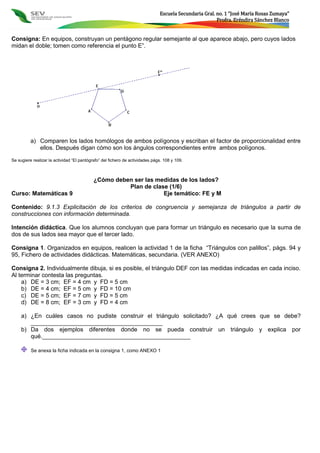 Escuela Secundaria Gral. no. 1 “José María Rosas Zumaya”
Profra. Eréndira Sánchez Blanco
Consigna: En equipos, construyan un pentágono regular semejante al que aparece abajo, pero cuyos lados
midan el doble; tomen como referencia el punto E”.
a) Comparen los lados homólogos de ambos polígonos y escriban el factor de proporcionalidad entre
ellos. Después digan cómo son los ángulos correspondientes entre ambos polígonos.
Se sugiere realizar la actividad “El pantógrafo” del fichero de actividades págs. 108 y 109.
¿Cómo deben ser las medidas de los lados?
Plan de clase (1/6)
Curso: Matemáticas 9 Eje temático: FE y M
Contenido: 9.1.3 Explicitación de los criterios de congruencia y semejanza de triángulos a partir de
construcciones con información determinada.
Intención didáctica. Que los alumnos concluyan que para formar un triángulo es necesario que la suma de
dos de sus lados sea mayor que el tercer lado.
Consigna 1. Organizados en equipos, realicen la actividad 1 de la ficha “Triángulos con palillos”, págs. 94 y
95, Fichero de actividades didácticas. Matemáticas, secundaria. (VER ANEXO)
Consigna 2. Individualmente dibuja, si es posible, el triángulo DEF con las medidas indicadas en cada inciso.
Al terminar contesta las preguntas.
a) DE = 3 cm; EF = 4 cm y FD = 5 cm
b) DE = 4 cm; EF = 5 cm y FD = 10 cm
c) DE = 5 cm; EF = 7 cm y FD = 5 cm
d) DE = 8 cm; EF = 3 cm y FD = 4 cm
a) ¿En cuáles casos no pudiste construir el triángulo solicitado? ¿A qué crees que se debe?
________________________________________
b) Da dos ejemplos diferentes donde no se pueda construir un triángulo y explica por
qué._____________________________________________
Se anexa la ficha indicada en la consigna 1, como ANEXO 1
 
