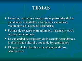 TEMAS Intereses, actitudes y expectativas personales de los estudiantes vinculadas a la escuela secundaria. Valoración de la escuela secundaria. Formas de relación entre alumnos, maestros y otros actores de la escuela. La capacidad de respuesta de la escuela secundaria a la diversidad cultural y social de los estudiantes. El apoyo de las familias a la educación de los adolescentes.