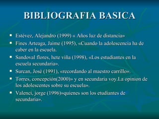 BIBLIOGRAFIA BASICA Estévez, Alejandro (1999) « Años luz de distancia» Fines Arteaga, Jaime (1995), «Cuando la adolescencia ha de caber en la escuela. Sandoval flores, hete viña (1998), «Los estudiantes en la escuela secundaria». Surcan, José (1991), «recordando al maestro carrillo». Torres, concepción(2000)» y en secundaria voy.La opinion de los adolescentes sobre su escuela». Valenci, jorge (1996)»quienes son los etudiantes de secundaria».