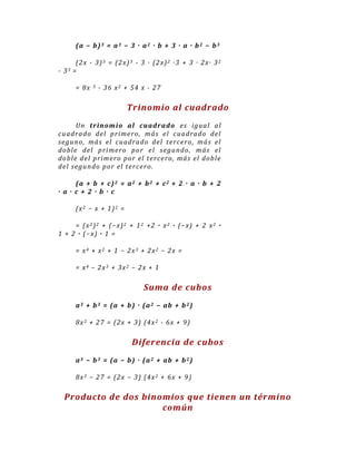 (a − b)3 = a3 − 3 · a2 · b + 3 · a · b2 − b3

          (2 x - 3 ) 3 = (2 x) 3 - 3 · (2 x) 2 ·3 + 3 · 2 x· 3 2
-   33   =

          = 8x   3   - 36 x2 + 54 x - 27

                               Trinomio al cuadrado
       Un tr in om io al cuadr ado e s igua l a l
cu a dr a do de l p r ime r o , má s el cu a drado de l
se gu n o , má s el cu adr a do de l te r ce r o , má s e l
do bl e de l p r ime r o p o r e l se gu n do , má s e l
do bl e de l p r imer o po r el t e r ce ro , má s el do bl e
de l se gu n do po r e l te r ce r o .

      ( a + b + c) 2 = a 2 + b 2 + c 2 + 2 · a · b + 2
· a · c + 2 · b · c

          (x 2 − x + 1 ) 2 =

     = (x 2 ) 2 + (− x) 2 + 1 2 + 2 · x 2 · (− x) + 2 x 2 ·
1 + 2 · (− x) · 1 =

          = x4 + x2 + 1 − 2x3 + 2x2 − 2x =

          = x4 − 2x3 + 3x2 − 2x + 1

                                   Suma de cubos
          a 3 + b 3 = ( a + b ) · ( a 2 − ab + b 2 )

          8 x 3 + 2 7 = (2 x + 3 ) (4 x 2 - 6 x + 9 )

                                Diferencia de cubos
          a 3 − b 3 = ( a − b ) · ( a 2 + ab + b 2 )

          8 x 3 − 2 7 = (2 x − 3 ) (4 x 2 + 6 x + 9 )

    Producto de dos binomios que tienen un término
                        común
 