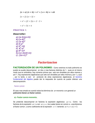 ( x + a) ( x + b ) = x 2 + ( a + b ) x + ab

         (x + 2 ) (x + 3 ) =

         = x 2 + (2 + 3 )x + 2 · 3 =

         = x2 + 5x + 6

P RACTI CA 1 .

Desarrollar:
   a) (a-5)(a+5)
   b) (x-6)2
   c) (a-4)3
   d) 4-a2
   e) X2-16
   f) X3-a3
   g) X3-27
   h) (x+3)(X+4)
   i) (2x+1)3



                                Factorizacion
FACTORIZACIÓN DE UN POLINOMIO:                       Como veremos no todo polinomio se
puede se puede descomponer en dos o mas factores distintos de 1, pues en el mismo
modo que en aritmética, hay números primos que solo son divisibles por ellos mismos y
por 1, hay expresiones algebraicas que sólo son divisibles por ellos mismos y por 1, y que
, por lo tanto, o son el producto de otras expresiones algebraicas, el teorema
fundamental del álgebra puede dar la respuesta de cuando se puede obtener una
descomposición.

 Factor común

El caso mas simple es cuando todos los términos de un monomio o en general un
polinomio tienen un factor común.

 a).- Factor común monomio.

Se pretende descomponer en factores la expresión algebraica:           . Como los
factores de la expresión     son      y , los cuales tienen en común a escribiremos
al factor común como coeficiente de la expresión        teniendo
 