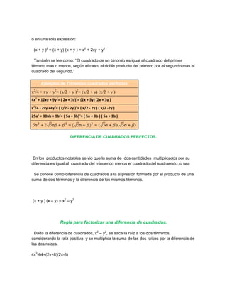 o en una sola expresión:

 (x + y )2 = (x + y) (x + y ) = x2 + 2xy + y2

 También se lee como: “El cuadrado de un binomio es igual al cuadrado del primer
término mas o menos, según el caso, el doble producto del primero por el segundo mas el
cuadrado del segundo.”

      Ejemplos de Trinomios cuadrados perfectos

x2/4 + xy + y2= (x/2 + y )2= (x/2 + y) (x/2 + y )
4x2 + 12xy + 9y2= ( 2x + 3y)2= (2x + 3y) (2x + 3y )
x2/4 - 2xy +4y2= ( x/2 - 2y )2= ( x/2 - 2y ) ( x/2 -2y )
25a2 + 30ab + 9b2= ( 5a + 3b)2= ( 5a + 3b ) ( 5a + 3b )




                          DIFERENCIA DE CUADRADOS PERFECTOS.




 En los productos notables se vio que la suma de dos cantidades multiplicados por su
diferencia es igual al cuadrado del minuendo menos el cuadrado del sustraendo, o sea

 Se conoce como diferencia de cuadrados a la expresión formada por el producto de una
suma de dos términos y la diferencia de los mismos términos.




(x + y ) (x – y) = x2 – y2




                   Regla para factorizar una diferencia de cuadrados.

  Dada la diferencia de cuadrados, x2 – y2, se saca la raíz a los dos términos,
considerando la raíz positiva y se multiplica la suma de las dos raíces por la diferencia de
las dos raíces.

4x2-64=(2x+8)(2x-8)
 