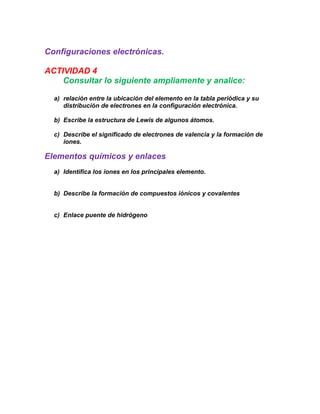 Configuraciones electrónicas.

ACTIVIDAD 4
    Consultar lo siguiente ampliamente y analice:

  a) relación entre la ubicación del elemento en la tabla periódica y su
     distribución de electrones en la configuración electrónica.

  b) Escribe la estructura de Lewis de algunos átomos.

  c) Describe el significado de electrones de valencia y la formación de
     iones.

Elementos químicos y enlaces
  a) Identifica los iones en los principales elemento.


  b) Describe la formación de compuestos iónicos y covalentes


  c) Enlace puente de hidrógeno
 