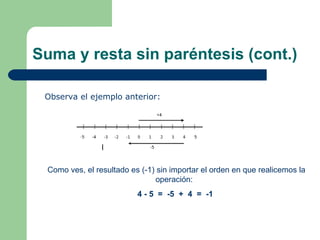 Suma y resta sin paréntesis (cont.) Observa el ejemplo anterior: Como ves, el resultado es (-1) sin importar el orden en que realicemos la operación: 4 - 5 = -5 + 4 = -1