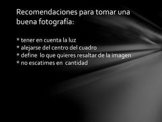 Recomendaciones para tomar una
buena fotografía:
* tener en cuenta la luz
* alejarse del centro del cuadro
* define lo que quieres resaltar de la imagen
* no escatimes en cantidad

 