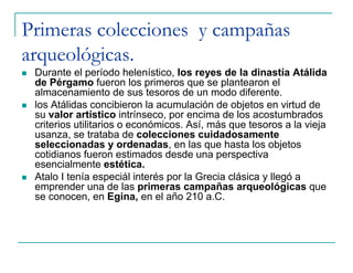 Primeras colecciones y campañas
arqueológicas.
Durante el período helenístico, los reyes de la dinastía Atálida
de Pérgamo fueron los primeros que se plantearon el
almacenamiento de sus tesoros de un modo diferente.
los Atálidas concibieron la acumulación de objetos en virtud de
su valor artístico intrínseco, por encima de los acostumbrados
criterios utilitarios o económicos. Así, más que tesoros a la vieja
usanza, se trataba de colecciones cuidadosamente
seleccionadas y ordenadas, en las que hasta los objetos
cotidianos fueron estimados desde una perspectiva
esencialmente estética.
Atalo I tenía especiál interés por la Grecia clásica y llegó a
emprender una de las primeras campañas arqueológicas que
se conocen, en Egina, en el año 210 a.C.

 