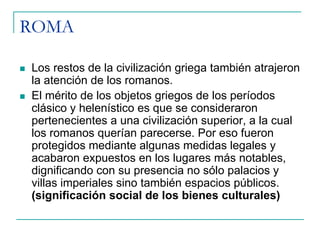 ROMA
Los restos de la civilización griega también atrajeron
la atención de los romanos.
El mérito de los objetos griegos de los períodos
clásico y helenístico es que se consideraron
pertenecientes a una civilización superior, a la cual
los romanos querían parecerse. Por eso fueron
protegidos mediante algunas medidas legales y
acabaron expuestos en los lugares más notables,
dignificando con su presencia no sólo palacios y
villas imperiales sino también espacios públicos.
(significación social de los bienes culturales)

 
