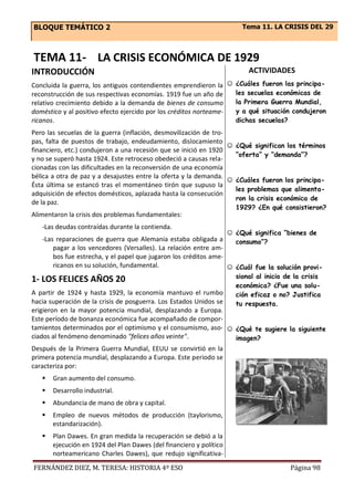 BLOQUE TEMÁTICO 2 Tema 11. LA CRISIS DEL 29
FERNÁNDEZ DIEZ, M. TERESA: HISTORIA 4º ESO Página 98
TEMA 11- LA CRISIS ECONÓMICA DE 1929
INTRODUCCIÓN
Concluida la guerra, los antiguos contendientes emprendieron la
reconstrucción de sus respectivas economías. 1919 fue un año de
relativo crecimiento debido a la demanda de bienes de consumo
doméstico y al positivo efecto ejercido por los créditos norteame-
ricanos.
Pero las secuelas de la guerra (inflación, desmovilización de tro-
pas, falta de puestos de trabajo, endeudamiento, dislocamiento
financiero, etc.) condujeron a una recesión que se inició en 1920
y no se superó hasta 1924. Este retroceso obedeció a causas rela-
cionadas con las dificultades en la reconversión de una economía
bélica a otra de paz y a desajustes entre la oferta y la demanda.
Ésta última se estancó tras el momentáneo tirón que supuso la
adquisición de efectos domésticos, aplazada hasta la consecución
de la paz.
Alimentaron la crisis dos problemas fundamentales:
-Las deudas contraídas durante la contienda.
-Las reparaciones de guerra que Alemania estaba obligada a
pagar a los vencedores (Versalles). La relación entre am-
bos fue estrecha, y el papel que jugaron los créditos ame-
ricanos en su solución, fundamental.
1- LOS FELICES AÑOS 20
A partir de 1924 y hasta 1929, la economía mantuvo el rumbo
hacia superación de la crisis de posguerra. Los Estados Unidos se
erigieron en la mayor potencia mundial, desplazando a Europa.
Este período de bonanza económica fue acompañado de compor-
tamientos determinados por el optimismo y el consumismo, aso-
ciados al fenómeno denominado "felices años veinte".
Después de la Primera Guerra Mundial, EEUU se convirtió en la
primera potencia mundial, desplazando a Europa. Este periodo se
caracteriza por:
 Gran aumento del consumo.
 Desarrollo industrial.
 Abundancia de mano de obra y capital.
 Empleo de nuevos métodos de producción (taylorismo,
estandarización).
 Plan Dawes. En gran medida la recuperación se debió a la
ejecución en 1924 del Plan Dawes (del financiero y político
norteamericano Charles Dawes), que redujo significativa-
ACTIVIDADES
☺ ¿Cuáles fueron las principa-
les secuelas económicas de
la Primera Guerra Mundial,
y a qué situación condujeron
dichas secuelas?
☺ ¿Qué significan los términos
“oferta” y “demanda”?
☺ ¿Cuáles fueron los principa-
les problemas que alimenta-
ron la crisis económica de
1929? ¿En qué consistieron?
☺ ¿Qué significa “bienes de
consumo”?
☺ ¿Cuál fue la solución provi-
sional al inicio de la crisis
económica? ¿Fue una solu-
ción eficaz o no? Justifica
tu respuesta.
☺ ¿Qué te sugiere la siguiente
imagen?
 