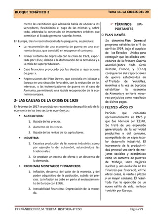 BLOQUE TEMÁTICO 2 Tema 11. LA CRISIS DEL 29
FERNÁNDEZ DIEZ, M. TERESA: HISTORIA 4º ESO Página 99
mente las cantidades que Alemania había de abonar a los
vencedores, flexibilizaba el pago de las mismas y, sobre
todo, arbitraba la concesión de importantes créditos que
permitían al Estado germano hacerlas frente.
En Europa, tras la reconstrucción de la posguerra, se produce:
 La reconversión de una economía de guerra en una eco-
nomía de paz, que consistió en recuperar el consumo.
 Primer síntoma de depresión con la crisis de 1921, expor-
tada por EEUU, debido a la disminución de la demanda y a
la crisis de superproducción.
 Caos financiero provocado por las deudas y reparaciones
de guerra.
 Repercusiones del Plan Dawes, que consistía en colocar a
Europa en una situación favorable, con la reducción de los
intereses, y las indemnizaciones de guerra en el caso de
Alemania, permitiendo una rápida recuperación de la eco-
nomía europea.
2- LAS CAUSAS DE LA CRISIS DE 1929
En febrero de 1917 se produjo un recimiento desequilibrado de la
economía en los tres sectores económicos:
 AGRICULTURA:
1. Bajada de los precios.
2. Aumento de los stocks.
3. Bajada de las rentas de los agricultores.
 INDUSTRIA:
1. Excesiva producción de las nuevas industrias, como
por ejemplo la del automóvil, estancándose las
tradicionales.
2. Se produce un exceso de oferta y un descenso de
la demanda.
 PROBLEMAS MONETARIOS Y FINANCIEROS:
1. Inflación, descenso del valor de la moneda, y del
poder adquisitivo de la población, subida de pre-
cios. La inflación se debe en parte al endeudamien-
to de Europa con EEUU.
2. Inestabilidad financiera. Depreciación de la mone-
da.
 TÉRMINOS IM-
PORTANTES
☺ PLAN DAWES
Se denomina Plan Dawes al
programa establecido el 9 de
abril de 1924, bajo el auspicio
de los Estados Unidos para
conseguir que los aliados ven-
cedores de la Primera Guerra
Mundial (sobre todo Gran
Bretaña, Francia, y EEUU)
consiguieran sus reparaciones
de guerra establecidas en
el Tratado de Versalles,
mientras a la vez se buscaba
estabilizar la economía
de Alemania y evitarle mayo-
res perjuicios como resultado
de dichos pagos.
☺ FELICES AÑOS 20
Período que comienza
aproximadamente en 1925 y
que fue liderada por EEUU.
Se trató de una expansión
generalizada de la actividad
productiva y del consumo,
acompañada de un espectacu-
lar desarrollo industrial. El
incremento de la productivi-
dad provocó una serie de me-
joras sociales y económicas
como un aumento de puestos
de trabajo, unos mejores
sueldos y una evolución en las
finanzas que favoreció, entre
otras cosas, la venta a plazos
y un mayor consumo. El resul-
tado fue la aparición de un
nuevo estilo de vida, imitado
también por Europa.
 