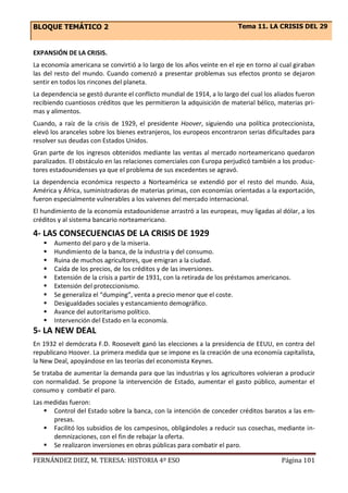 BLOQUE TEMÁTICO 2 Tema 11. LA CRISIS DEL 29
FERNÁNDEZ DIEZ, M. TERESA: HISTORIA 4º ESO Página 101
EXPANSIÓN DE LA CRISIS.
La economía americana se convirtió a lo largo de los años veinte en el eje en torno al cual giraban
las del resto del mundo. Cuando comenzó a presentar problemas sus efectos pronto se dejaron
sentir en todos los rincones del planeta.
La dependencia se gestó durante el conflicto mundial de 1914, a lo largo del cual los aliados fueron
recibiendo cuantiosos créditos que les permitieron la adquisición de material bélico, materias pri-
mas y alimentos.
Cuando, a raíz de la crisis de 1929, el presidente Hoover, siguiendo una política proteccionista,
elevó los aranceles sobre los bienes extranjeros, los europeos encontraron serias dificultades para
resolver sus deudas con Estados Unidos.
Gran parte de los ingresos obtenidos mediante las ventas al mercado norteamericano quedaron
paralizados. El obstáculo en las relaciones comerciales con Europa perjudicó también a los produc-
tores estadounidenses ya que el problema de sus excedentes se agravó.
La dependencia económica respecto a Norteamérica se extendió por el resto del mundo. Asia,
América y África, suministradoras de materias primas, con economías orientadas a la exportación,
fueron especialmente vulnerables a los vaivenes del mercado internacional.
El hundimiento de la economía estadounidense arrastró a las europeas, muy ligadas al dólar, a los
créditos y al sistema bancario norteamericano.
4- LAS CONSECUENCIAS DE LA CRISIS DE 1929
 Aumento del paro y de la miseria.
 Hundimiento de la banca, de la industria y del consumo.
 Ruina de muchos agricultores, que emigran a la ciudad.
 Caída de los precios, de los créditos y de las inversiones.
 Extensión de la crisis a partir de 1931, con la retirada de los préstamos americanos.
 Extensión del proteccionismo.
 Se generaliza el “dumping”, venta a precio menor que el coste.
 Desigualdades sociales y estancamiento demográfico.
 Avance del autoritarismo político.
 Intervención del Estado en la economía.
5- LA NEW DEAL
En 1932 el demócrata F.D. Roosevelt ganó las elecciones a la presidencia de EEUU, en contra del
republicano Hoover. La primera medida que se impone es la creación de una economía capitalista,
la New Deal, apoyándose en las teorías del economista Keynes.
Se trataba de aumentar la demanda para que las industrias y los agricultores volvieran a producir
con normalidad. Se propone la intervención de Estado, aumentar el gasto público, aumentar el
consumo y combatir el paro.
Las medidas fueron:
 Control del Estado sobre la banca, con la intención de conceder créditos baratos a las em-
presas.
 Facilitó los subsidios de los campesinos, obligándoles a reducir sus cosechas, mediante in-
demnizaciones, con el fin de rebajar la oferta.
 Se realizaron inversiones en obras públicas para combatir el paro.
 