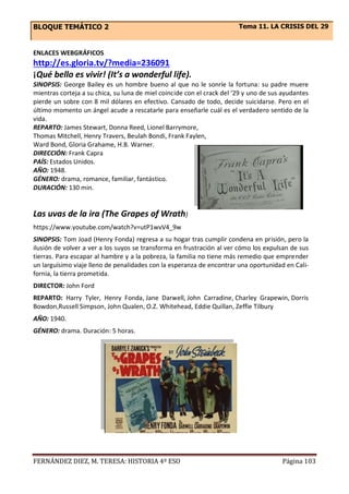 BLOQUE TEMÁTICO 2 Tema 11. LA CRISIS DEL 29
FERNÁNDEZ DIEZ, M. TERESA: HISTORIA 4º ESO Página 103
ENLACES WEBGRÁFICOS
http://es.gloria.tv/?media=236091
¡Qué bello es vivir! (It’s a wonderful life).
SINOPSIS: George Bailey es un hombre bueno al que no le sonríe la fortuna: su padre muere
mientras corteja a su chica, su luna de miel coincide con el crack del ‘29 y uno de sus ayudantes
pierde un sobre con 8 mil dólares en efectivo. Cansado de todo, decide suicidarse. Pero en el
último momento un ángel acude a rescatarle para enseñarle cuál es el verdadero sentido de la
vida.
REPARTO: James Stewart, Donna Reed, Lionel Barrymore,
Thomas Mitchell, Henry Travers, Beulah Bondi, Frank Faylen,
Ward Bond, Gloria Grahame, H.B. Warner.
DIRECCIÓN: Frank Capra
PAÍS: Estados Unidos.
AÑO: 1948.
GÉNERO: drama, romance, familiar, fantástico.
DURACIÓN: 130 min.
Las uvas de la ira (The Grapes of Wrath)
https://www.youtube.com/watch?v=utP1wvV4_9w
SINOPSIS: Tom Joad (Henry Fonda) regresa a su hogar tras cumplir condena en prisión, pero la
ilusión de volver a ver a los suyos se transforma en frustración al ver cómo los expulsan de sus
tierras. Para escapar al hambre y a la pobreza, la familia no tiene más remedio que emprender
un larguísimo viaje lleno de penalidades con la esperanza de encontrar una oportunidad en Cali-
fornia, la tierra prometida.
DIRECTOR: John Ford
REPARTO: Harry Tyler, Henry Fonda, Jane Darwell, John Carradine, Charley Grapewin, Dorris
Bowdon,Russell Simpson, John Qualen, O.Z. Whitehead, Eddie Quillan, Zeffie Tilbury
AÑO: 1940.
GÉNERO: drama. Duración: 5 horas.
 