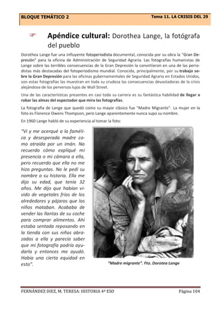 BLOQUE TEMÁTICO 2 Tema 11. LA CRISIS DEL 29
FERNÁNDEZ DIEZ, M. TERESA: HISTORIA 4º ESO Página 104
 Apéndice cultural: Dorothea Lange, la fotógrafa
del pueblo
Dorothea Lange fue una influyente fotoperiodista documental, conocida por su obra la "Gran De-
presión" para la oficina de Administración de Seguridad Agraria. Las fotografías humanistas de
Lange sobre las terribles consecuencias de la Gran Depresión la convirtieron en una de las perio-
distas más destacadas del fotoperiodismo mundial. Conocida, principalmente, por su trabajo so-
bre la Gran Depresión para las oficinas gubernamentales de Seguridad Agraria en Estados Unidos,
son estas fotografías las muestran en toda su crudeza las consecuencias devastadoras de la crisis
alejándose de los perversos lujos de Wall Street.
Una de las características presentes en casi toda su carrera es su fantástica habilidad de llegar a
robar las almas del espectador que mira las fotografías.
La fotografía de Lange que quedó como su mayor clásico fue "Madre Migrante". La mujer en la
foto es Florence Owens Thompson, pero Lange aparentemente nunca supo su nombre.
En 1960 Lange habló de su experiencia al tomar la foto:
“Vi y me acerqué a la faméli-
ca y desesperada madre co-
mo atraída por un imán. No
recuerdo cómo expliqué mi
presencia o mi cámara a ella,
pero recuerdo que ella no me
hizo preguntas. No le pedí su
nombre o su historia. Ella me
dijo su edad, que tenía 32
años. Me dijo que habían vi-
vido de vegetales fríos de los
alrededores y pájaros que los
niños mataban. Acababa de
vender las llantas de su coche
para comprar alimentos. Ahí
estaba sentada reposando en
la tienda con sus niños abra-
zados a ella y parecía saber
que mi fotografía podría ayu-
darla y entonces me ayudó.
Había una cierta equidad en
esto”. “Madre migrante”. Fto. Dorotea Lange
 