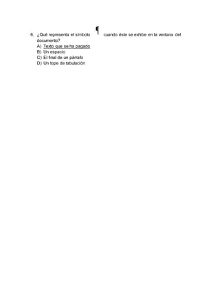 6. ¿Qué representa el símbolo cuando éste se exhibe en la ventana del 
documento? 
A) Texto que se ha pagado 
B) Un espacio 
C) El final de un párrafo 
D) Un tope de tabulación 
