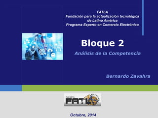Bloque 2 
Análisis de la Competencia 
Octubre, 2014 
FATLA 
Fundación para la actualización tecnológica 
de Latino América 
Programa Experto en Comercio Electrónico 
Bernardo Zavahra 
 