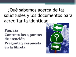 I ¿Qué sabemos acerca de las 
solicitudes y los documentos para 
acreditar la identidad? 
Pág. 112 
Contesta los 4 puntos 
de atención 
Pregunta y respuesta 
en la libreta 
 