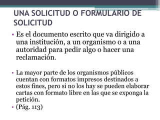 UNA SOLICITUD O FORMULARIO DE 
SOLICITUD 
• Es el documento escrito que va dirigido a 
una institución, a un organismo o a una 
autoridad para pedir algo o hacer una 
reclamación. 
• La mayor parte de los organismos públicos 
cuentan con formatos impresos destinados a 
estos fines, pero si no los hay se pueden elaborar 
cartas con formato libre en las que se exponga la 
petición. 
• (Pág. 113) 
 