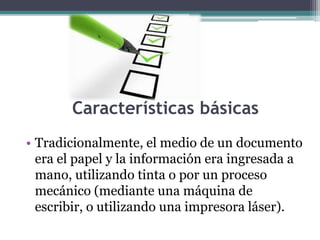 Características básicas 
• Tradicionalmente, el medio de un documento 
era el papel y la información era ingresada a 
mano, utilizando tinta o por un proceso 
mecánico (mediante una máquina de 
escribir, o utilizando una impresora láser). 
 