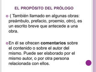 EL PROPÓSITO DEL PRÓLOGO 
 ( También llamado en algunas obras: 
preámbulo, prefacio, proemio, otro), es 
un escrito breve que antecede a una 
obra. 
En él se ofrecen comentarios sobre 
el contenido o sobre el autor del 
mismo. Puede ser elaborado por el 
mismo autor, o por otra persona 
relacionada con ellos. 
 